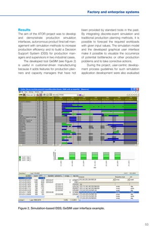 53
Factory and enterprise systems
Results
The aim of the ATOR project was to develop
and demonstrate production simulation
interfaces, autonomous product line/cell man-
agement with simulation methods to increase
production efficiency and to build a Decision
Support System (DSS) for production man-
agers and supervisors in two industrial cases.
The developed tool GeSIM (see Figure 2)
is useful in customer-driven manufacturing
because it adds features for production plan-
ners and capacity managers that have not
Figure 2. Simulation-based DSS; GeSIM user interface example.
been provided by standard tools in the past.
By integrating discrete-event simulation and
traditional production planning methods, it is
possible to forecast the required workloads
with given input values. The simulation model
and the developed graphical user interface
make it possible to visualize the occurrence
of potential bottlenecks or other production
problems and to take corrective actions.
During the project, user-centric develop-
ment process guidelines for such simulation
application development were also evaluated
 