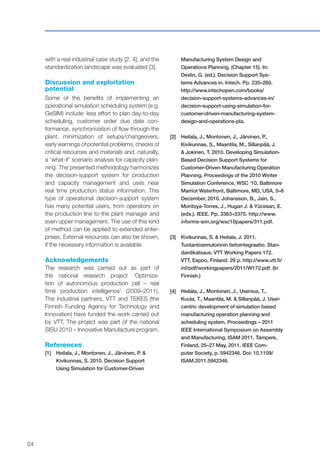 54
with a real industrial case study [2, 4], and the
standardization landscape was evaluated [3].
Discussion and exploitation
potential
Some of the benefits of implementing an
operational simulation scheduling system (e.g.
GeSIM) include: less effort to plan day-to-day
scheduling, customer order due date con-
formance, synchronization of flow through the
plant, minimization of setups/changeovers,
early warnings of potential problems, checks of
critical resources and materials and, naturally,
a ‘what-if’ scenario analysis for capacity plan-
ning. The presented methodology harmonizes
the decision-support system for production
and capacity management and uses near
real time production status information. This
type of operational decision-support system
has many potential users, from operators on
the production line to the plant manager and
even upper management. The use of this kind
of method can be applied to extended enter-
prises. External resources can also be shown,
if the necessary information is available.
Acknowledgements
The research was carried out as part of
the national research project ‘Optimiza-
tion of autonomous production cell – real
time production intelligence’ (2009–2011).
The industrial partners, VTT and TEKES (the
Finnish Funding Agency for Technology and
Innovation) have funded the work carried out
by VTT. The project was part of the national
SISU 2010 – Innovative Manufacture program.
References
[1]	Heilala, J., Montonen, J., Järvinen, P. &
Kivikunnas, S. 2010. Decision Support
Using Simulation for Customer-Driven
Manufacturing System Design and
Operations Planning. (Chapter 15). In:
Devlin, G. (ed.). Decision Support Sys-
tems Advances in. Intech. Pp. 235–260.
http://www.intechopen.com/books/
decision-support-systems-advances-in/
decision-support-using-simulation-for-
customer-driven-manufacturing-system-
design-and-operations-pla.
[2]	Heilala, J., Montonen, J., Järvinen, P.,
Kivikunnas, S., Maantila, M., Sillanpää, J.
& Jokinen, T. 2010. Developing Simulation-
Based Decision Support Systems for
Customer-Driven Manufacturing Operation
Planning. Proceedings of the 2010 Winter
Simulation Conference, WSC ‘10, Baltimore
Marriot Waterfront, Baltimore, MD, USA, 5–8
December, 2010. Johansson, B., Jain, S.,
Montoya-Torres, J., Hugan J. & Yücesan, E.
(eds.). IEEE. Pp. 3363–3375. http://www.
informs-sim.org/wsc10papers/311.pdf.
[3]	Kivikunnas, S. & Heilala, J. 2011.
Tuotantosimuloinnin tietointegraatio. Stan-
dardikatsaus. VTT Working Papers 172.
VTT, Espoo, Finland. 29 p. http://www.vtt.fi/
inf/pdf/workingpapers/2011/W172.pdf. (In
Finnish.)
[4]	Heilala, J., Montonen, J., Usenius, T.,
Kuula, T., Maantila, M. & Sillanpää, J. User-
centric development of simulation based
manufacturing operation planning and
scheduling system. Proceedings – 2011
IEEE International Symposium on Assembly
and Manufacturing, ISAM 2011, Tampere,
Finland, 25–27 May, 2011. IEEE Com-
puter Society, p. 5942346. Doi: 10.1109/
ISAM.2011.5942346.
 