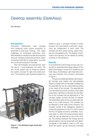 55
Factory and enterprise systems
Desktop assembly (DeskAssy)
Ilari Marstio
Introduction
Production philosophies have changed
from traditional mass volume production to
assemble-to-order-type thinking. This raises
challenges for automated production lines.
Moreflexibilityisneededtohandleshortbatches
and ever-changing customized products. Many
companies have fled to cheap labour countries
and continued production manually.
New technologies and approaches clear
the way fo r novel assembly con-cepts. The
aim of this project was to create an assem-
bly system concept for light and small prod-
ucts. This Desktop Light Assembly platform is
based on plug ‘n’ produce modules in which
process and part-specific production equip-
ment are independent of each other. The
modules are floor space-saving, easily mova-
ble and changeable units. The degree of auto-
mation and capacity can be altered by adding
modules or manual labour.
Results
A comprehensive technology survey was con-
ducted on assembly technology. Based on the
latest technology, a study from academia and
fresh ideas, the Desktop Light Assembly Con-
cept was invented. The concept is illustrated
in Figure 1.
The ground-breaking Desktop Light Assem-
bly Concept was created and demonstrated
(Figure 3). Equipment can be freely modified and
the assembly line can be customized according
to the needs of the concept. The assembly line
is constructed around the conveyor, which gives
pneumatics, electrical connectors and the field-
bus to the modules that are attached to it. The
conveyor system controls the flow of material.
The assembled parts can be conveyed with pal-
ettes or by a belt conveyor. The modules can
be attached to both sides of the conveyor. The
modules consist of the intelligence needed to
control the equipment on top of it, which means
the PLC, IO signals and servo controllers. A pro-
cess plate on which the actual process equip-
ment sits can be attached on top of the mod-
ule. The interface between the module and the
process plate is only two pneumatic and electri-
cal signals. In the fieldbus, there is a PC from
which the system can be monitored, controlledFigure 1. The Desktop Light Assembly
Concept.
 