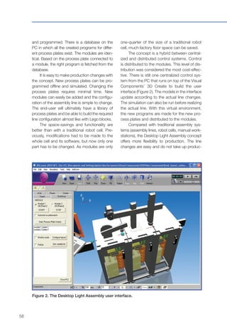 56
and programmed. There is a database on the
PC in which all the created programs for differ-
ent process plates exist. The modules are iden-
tical. Based on the process plate connected to
a module, the right program is fetched from the
database.
It is easy to make production changes with
the concept. New process plates can be pro-
grammed offline and simulated. Changing the
process plates requires minimal time. New
modules can easily be added and the configu-
ration of the assembly line is simple to change.
The end-user will ultimately have a library of
process plates and be able to build the required
line configuration almost like with Lego blocks.
The space-savings and functionality are
better than with a traditional robot cell. Pre-
viously, modifications had to be made to the
whole cell and its software, but now only one
part has to be changed. As modules are only
Figure 2. The Desktop Light Assembly user interface.
one-quarter of the size of a traditional robot
cell, much factory floor space can be saved.
The concept is a hybrid between central-
ized and distributed control systems. Control
is distributed to the modules. This level of dis-
tribution was considered the most cost-effec-
tive. There is still one centralized control sys-
tem from the PC that runs on top of the Visual
Components’ 3D Create to build the user
interface (Figure 2). The models in the interface
update according to the actual line changes.
The simulation can also be run before realizing
the actual line. With this virtual environment,
the new programs are made for the new pro-
cess plates and distributed to the modules.
Compared with traditional assembly sys-
tems (assembly lines, robot cells, manual work-
stations), the Desktop Light Assembly concept
offers more flexibility to production. The line
changes are easy and do not take up produc-
 