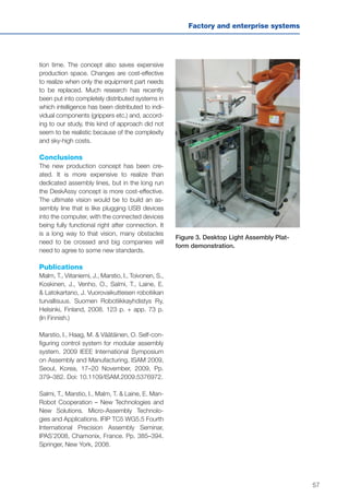 57
Factory and enterprise systems
tion time. The concept also saves expensive
production space. Changes are cost-effective
to realize when only the equipment part needs
to be replaced. Much research has recently
been put into completely distributed systems in
which intelligence has been distributed to indi-
vidual components (grippers etc.) and, accord-
ing to our study, this kind of approach did not
seem to be realistic because of the complexity
and sky-high costs.
Conclusions
The new production concept has been cre-
ated. It is more expensive to realize than
dedicated assembly lines, but in the long run
the DeskAssy concept is more cost-effective.
The ultimate vision would be to build an as-
sembly line that is like plugging USB devices
into the computer, with the connected devices
being fully functional right after connection. It
is a long way to that vision, many obstacles
need to be crossed and big companies will
need to agree to some new standards.
Publications
Malm, T., Viitaniemi, J., Marstio, I., Toivonen, S.,
Koskinen, J., Venho, O., Salmi, T., Laine, E.
& Latokartano, J. Vuorovaikutteisen robotiikan
turvallisuus. Suomen Robotiikkayhdistys Ry,
Helsinki, Finland, 2008. 123 p. + app. 73 p.
(In Finnish.)
Marstio, I., Haag, M. & Väätäinen, O. Self-con-
figuring control system for modular assembly
system. 2009 IEEE International Symposium
on Assembly and Manufacturing, ISAM 2009,
Seoul, Korea, 17–20 November, 2009, Pp.
379–382. Doi: 10.1109/ISAM.2009.5376972.
Salmi, T., Marstio, I., Malm, T. & Laine, E. Man-
Robot Cooperation – New Technologies and
New Solutions. Micro-Assembly Technolo-
gies and Applications. IFIP TC5 WG5.5 Fourth
International Precision Assembly Seminar,
IPAS’2008, Chamonix, France. Pp. 385–394.
Springer, New York, 2008.
Figure 3. Desktop Light Assembly Plat-
form demonstration.
 