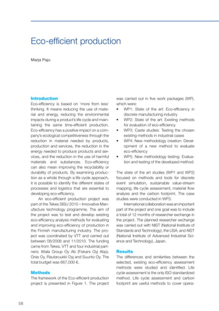 58
Eco-efficient production
Marja Paju
Introduction
Eco-efficiency is based on ‘more from less’
thinking. It means reducing the use of mate-
rial and energy, reducing the environmental
impacts during a product’s life cycle and main-
taining the same time-efficient production.
Eco-efficiency has a positive impact on a com-
pany’s ecological competitiveness through the
reduction in material needed by products,
production and services, the reduction in the
energy needed to produce products and ser-
vices, and the reduction in the use of harmful
materials and substances. Eco-efficiency
can also mean improving the recyclability or
durability of products. By examining produc-
tion as a whole through a life cycle approach,
it is possible to identify the different states of
processes and logistics that are essential to
developing eco-efficiency.
An eco-efficient production project was
part of the Tekes SISU 2010 – Innovative Man-
ufacture technology programme. The aim of
the project was to test and develop existing
eco-efficiency analysis methods for evaluating
and improving eco-efficiency of production in
the Finnish manufacturing industry. The pro-
ject was coordinated by VTT and carried out
between 08/2008 and 11/2010. The funding
came from Tekes, VTT and four industrial part-
ners: Iittala Group Oy Ab (Fiskars Oyj Abp),
Oras Oy, Rautaruukki Oyj and Suunto Oy. The
total budget was 667,000 €.
Methods
The framework of the Eco-efficient production
project is presented in Figure 1. The project
was carried out in five work packages (WP),
which were:
•	 WP1: State of the art: Eco-efficiency in
discrete manufacturing industry
•	 WP2: State of the art: Existing methods
for evaluation of eco-efficiency
•	 WP3: Caste studies: Testing the chosen
existing methods in industrial cases
•	 WP4: New methodology creation: Devel-
opment of a new method to evaluate
eco-efficiency
•	 WP5: New methodology testing: Evalua-
tion and testing of the developed method.
The state of the art studies (WP1 and WP2)
focused on methods and tools for discrete
event simulation, sustainable value-stream
mapping, life cycle assessment, material flow
analysis and the carbon footprint. The case
studies were conducted in WP3.
Internationalcollaborationwasanimportant
part of the project and one goal was to include
a total of 12 months of researcher exchange in
the project. The planned researcher exchange
was carried out with NIST (National Institute of
Standards and Technology), the USA, and AIST
(National Institute of Advanced Industrial Sci-
ence and Technology), Japan.
Results
The differences and similarities between the
selected, existing eco-efficiency assessment
methods were studied and identified. Life
cycle assessment is the only ISO standardized
method. Life cycle assessment and carbon
footprint are useful methods to cover opera-
 