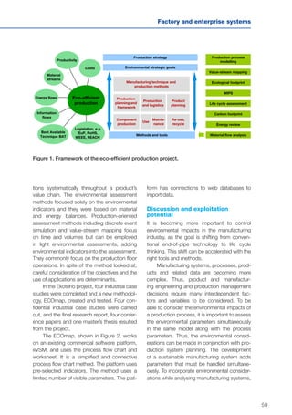 59
Factory and enterprise systems
Figure 1. Framework of the eco-efficient production project.
Manufacturing technique and
production methods
Production
planning and
framework
Component
production
Production
and logistics
Mainte-
nance
Legislation, e.g.
EuP, RoHS,
WEEE, REACH
Material
streams
Costs
Energy flows
Methods and tools
Environmental strategic goals
Material flow analysis
Carbon footprint
Energy review
Value-stream mapping
Productivity
Information
flows
Product
planning
Production strategy
Use
Re-use,
recycle
Best Available
Technique BAT
Life cycle assessment
Production process
modelling
MIPS
Ecological footprint
Eco-efficient
production
tions systematically throughout a product’s
value chain. The environmental assessment
methods focused solely on the environmental
indicators and they were based on material
and energy balances. Production-oriented
assessment methods including discrete event
simulation and value-stream mapping focus
on time and volumes but can be employed
in light environmental assessments, adding
environmental indicators into the assessment.
They commonly focus on the production floor
operations. In spite of the method looked at,
careful consideration of the objectives and the
use of applications are determinants.
In the Ekoteho project, four industrial case
studies were completed and a new methodol-
ogy, ECOmap, created and tested. Four con-
fidential industrial case studies were carried
out, and the final research report, four confer-
ence papers and one master’s thesis resulted
from the project.
The ECOmap, shown in Figure 2, works
on an existing commercial software platform,
eVSM, and uses the process flow chart and
worksheet. It is a simplified and connective
process flow chart method. The platform uses
pre-selected indicators. The method uses a
limited number of visible parameters. The plat-
form has connections to web databases to
import data.
Discussion and exploitation
potential
It is becoming more important to control
environmental impacts in the manufacturing
industry, as the goal is shifting from conven-
tional end-of-pipe technology to life cycle
thinking. This shift can be accelerated with the
right tools and methods.
Manufacturing systems, processes, prod-
ucts and related data are becoming more
complex. Thus, product and manufactur-
ing engineering and production management
decisions require many interdependent fac-
tors and variables to be considered. To be
able to consider the environmental impacts of
a production process, it is important to assess
the environmental parameters simultaneously
in the same model along with the process
parameters. Thus, the environmental consid-
erations can be made in conjunction with pro-
duction system planning. The development
of a sustainable manufacturing system adds
parameters that must be handled simultane-
ously. To incorporate environmental consider-
ations while analysing manufacturing systems,
 
