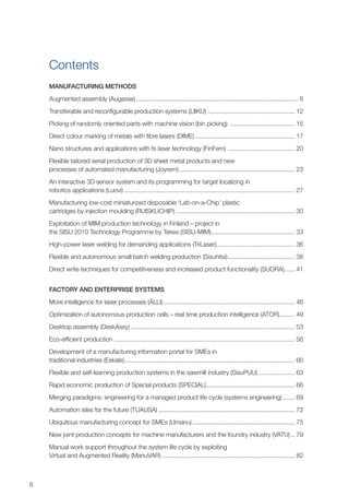 6
Contents
Manufacturing methods
Augmented assembly (Augasse)................................................................................................ 8
Transferable and reconfigurable production systems (LIIKU) .................................................... 12
Picking of randomly oriented parts with machine vision (bin picking) ....................................... 15
Direct colour marking of metals with fibre lasers (DIME) .......................................................... 17
Nano structures and applications with fs laser technology (FinFem) ........................................ 20
Flexible tailored serial production of 3D sheet metal products and new
processes of automated manufacturing (Joyrem)..................................................................... 23
An interactive 3D sensor system and its programming for target localizing in
robotics applications (Luovi)..................................................................................................... 27
Manufacturing low-cost miniaturized disposable ‘Lab-on-a-Chip’ plastic
cartridges by injection moulding (RUISKUCHIP)....................................................................... 30
Exploitation of MIM production technology in Finland – project in
the SISU 2010 Technology Programme by Tekes (SISU-MIM).................................................. 33
High-power laser welding for demanding applications (TriLaser)............................................... 36
Flexible and autonomous small batch welding production (Sisuhitsi)........................................ 38
Direct write techniques for competitiveness and increased product functionality (SUORA)....... 41
Factory and enterprise systems
More intelligence for laser processes (ÄLLI).............................................................................. 46
Optimization of autonomous production cells – real time production intelligence (ATOR).......... 49
Desktop assembly (DeskAssy)................................................................................................. 53
Eco-efficient production........................................................................................................... 56
Development of a manufacturing information portal for SMEs in
traditional industries (Eskale)..................................................................................................... 60
Flexible and self-learning production systems in the sawmill industry (SisuPUU)...................... 63
Rapid economic production of Special products (SPECIAL)..................................................... 66
Merging paradigms: engineering for a managed product life cycle (systems engineering)........ 69
Automation isles for the future (TUAUSA)................................................................................. 72
Ubiquitous manufacturing concept for SMEs (Umanu)............................................................. 75
New joint production concepts for machine manufacturers and the foundry industry (VATU)... 79
Manual work support throughout the system life cycle by exploiting
Virtual and Augmented Reality (ManuVAR)............................................................................... 82
 