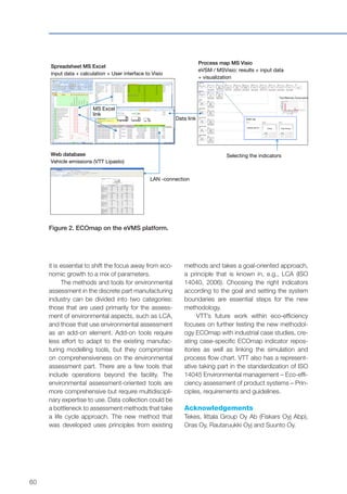 60
Process map MS Visio
eVSM / MSVisio: results + input data
+ visualization
Spreadsheet MS Excel
input data + calculation + User interface to Visio
Web database
Vehicle emissions (VTT Lipasto)
LAN -connection
MS Excel
link
Data link
Selecting the indicators
Figure 2. ECOmap on the eVMS platform.
it is essential to shift the focus away from eco-
nomic growth to a mix of parameters.
The methods and tools for environmental
assessment in the discrete part manufacturing
industry can be divided into two categories:
those that are used primarily for the assess-
ment of environmental aspects, such as LCA,
and those that use environmental assessment
as an add-on element. Add-on tools require
less effort to adapt to the existing manufac-
turing modelling tools, but they compromise
on comprehensiveness on the environmental
assessment part. There are a few tools that
include operations beyond the facility. The
environmental assessment-oriented tools are
more comprehensive but require multidiscipli-
nary expertise to use. Data collection could be
a bottleneck to assessment methods that take
a life cycle approach. The new method that
was developed uses principles from existing
methods and takes a goal-oriented approach,
a principle that is known in, e.g., LCA (ISO
14040, 2006). Choosing the right indicators
according to the goal and setting the system
boundaries are essential steps for the new
methodology.
VTT’s future work within eco-efficiency
focuses on further testing the new methodol-
ogy ECOmap with industrial case studies, cre-
ating case-specific ECOmap indicator repos-
itories as well as linking the simulation and
process flow chart. VTT also has a represent-
ative taking part in the standardization of ISO
14045 Environmental management – Eco-effi-
ciency assessment of product systems – Prin-
ciples, requirements and guidelines.
Acknowledgements
Tekes, Iittala Group Oy Ab (Fiskars Oyj Abp),
Oras Oy, Rautaruukki Oyj and Suunto Oy.
 