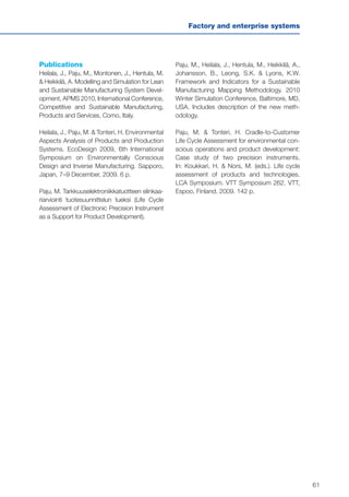 61
Factory and enterprise systems
Publications
Heilala, J., Paju, M., Montonen, J., Hentula, M.
& Heikkilä, A. Modelling and Simulation for Lean
and Sustainable Manufacturing System Devel-
opment, APMS 2010, International Conference,
Competitive and Sustainable Manufacturing,
Products and Services, Como, Italy.
Heilala, J., Paju, M. & Tonteri, H. Environmental
Aspects Analysis of Products and Production
Systems. EcoDesign 2009, 6th International
Symposium on Environmentally Conscious
Design and Inverse Manufacturing. Sapporo,
Japan, 7–9 December, 2009. 6 p.
Paju, M. Tarkkuuselektroniikkatuotteen elinkaa-
riarviointi tuotesuunnittelun tueksi (Life Cycle
Assessment of Electronic Precision Instrument
as a Support for Product Development).
Paju, M., Heilala, J., Hentula, M., Heikkilä, A.,
Johansson, B., Leong, S.K. & Lyons, K.W.
Framework and Indicators for a Sustainable
Manufacturing Mapping Methodology. 2010
Winter Simulation Conference, Baltimore, MD,
USA. Includes description of the new meth-
odology.
Paju, M. & Tonteri, H. Cradle-to-Customer
Life Cycle Assessment for environmental con-
scious operations and product development:
Case study of two precision instruments.
In: Koukkari, H. & Nors, M. (eds.). Life cycle
assessment of products and technologies.
LCA Symposium. VTT Symposium 262. VTT,
Espoo, Finland, 2009. 142 p.
 