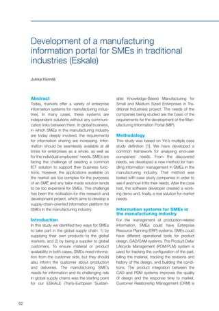 62
Development of a manufacturing
information portal for SMEs in traditional
industries (Eskale)
Jukka Hemilä
Abstract
Today, markets offer a variety of enterprise
information systems for manufacturing indus-
tries. In many cases, these systems are
independent solutions without any communi-
cation links between them. In global business,
in which SMEs in the manufacturing industry
are today deeply involved, the requirements
for information sharing are increasing. Infor-
mation should be seamlessly available at all
times for enterprises as a whole, as well as
for the individual employees’ needs. SMEs are
facing the challenge of needing a common
ICT solution to support their business func-
tions; however, the applications available on
the market are too complex for the purposes
of an SME and any tailor-made solution tends
to be too expensive for SMEs. This challenge
has been the motivation for this research and
development project, which aims to develop a
supply-chain-oriented information platform for
SMEs in the manufacturing industry.
Introduction
In this study we identified two ways for SMEs
to take part in the global supply chain: 1) by
supplying their own products to the global
markets, and 2) by being a supplier to global
customers. To ensure material or product
availability in both cases, SMEs need informa-
tion from the customer side, but they should
also inform the customer about production
and deliveries. The manufacturing SME’s
needs for information and its challenging role
in global supply chains was the starting point
for our ESKALE (Trans-European Sustain-
able Knowledge-Based Manufacturing for
Small and Medium Sized Enterprises in Tra-
ditional Industries) project. The needs of the
companies being studied are the basis of the
requirements for the development of the Man-
ufacturing Information Portal (MIP).
Methodology
This study was based on Yin’s multiple case
study definition [1]. We have developed a
common framework for analysing end-user
companies’ needs. From the discovered
needs, we developed a new method for han-
dling information management in SMEs in the
manufacturing industry. That method was
tested with case study companies in order to
see if and how it fits their needs. After the case
test, the software developer created a work-
ing demo and, finally, a real solution for market
needs.
Information systems for SMEs in
the manufacturing industry
For the management of production-related
information, SMEs could have Enterprise
Resource Planning (ERP) systems. SMEs could
have different operational tools for product
design, CAD/CAM systems. The Product Data/
Lifecycle Management (PDM/PLM) system is
used for tracking the configuration of the part,
billing the material, tracking the revisions and
history of the design, and building the condi-
tions. The product integration between the
CAD and PDM systems improves the quality
of design and the response time to market.
Customer Relationship Management (CRM) is
 