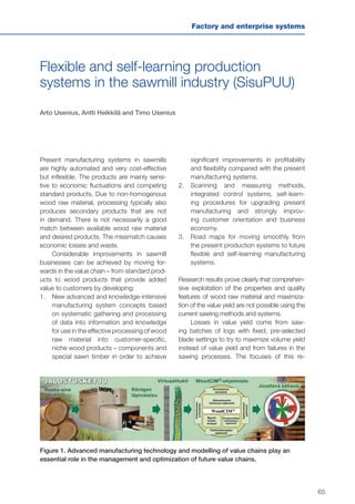 65
Factory and enterprise systems
Flexible and self-learning production
systems in the sawmill industry (SisuPUU)
Arto Usenius, Antti Heikkilä and Timo Usenius
Present manufacturing systems in sawmills
are highly automated and very cost-effective
but inflexible. The products are mainly sensi-
tive to economic fluctuations and competing
standard products. Due to non-homogenous
wood raw material, processing typically also
produces secondary products that are not
in demand. There is not necessarily a good
match between available wood raw material
and desired products. The missmatch causes
economic losses and waste.
Considerable improvements in sawmill
businesses can be achieved by moving for-
wards in the value chain – from standard prod-
ucts to wood products that provide added
value to customers by developing:
1.	 New advanced and knowledge-intensive
manufacturing system concepts based
on systematic gathering and processing
of data into information and knowledge
for use in the effective processing of wood
raw material into customer-specific,
niche wood products – components and
special sawn timber in order to achieve
significant improvements in profitability
and flexibility compared with the present
manufacturing systems.
2.	 Scanning and measuring methods,
integrated control systems, self-learn-
ing procedures for upgrading present
manufacturing and strongly improv-
ing customer orientation and business
economy.
3.	 Road maps for moving smoothly from
the present production systems to future
flexible and self-learning manufacturing
systems.
Research results prove clearly that comprehen-
sive exploitation of the properties and quality
features of wood raw material and maximiza-
tion of the value yield are not possible using the
current sawing methods and systems.
Losses in value yield come from saw-
ing batches of logs with fixed, pre-selected
blade settings to try to maximize volume yield
instead of value yield and from failures in the
sawing processes. The focuses of this re-
Figure 1. Advanced manufacturing technology and modelling of value chains play an
essential role in the management and optimization of future value chains.
 