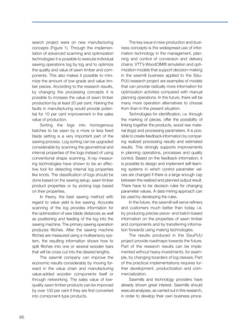 66
search project were on new manufacturing
concepts (Figure 1). Through the implemen-
tation of advanced scanning and optimization
technologies it is possible to execute individual
sawing operations log by log and to optimize
the quality and value of sawn timber and com-
ponents. This also makes it possible to mini-
mize the amount of low-grade and value tim-
ber pieces. According to the research results,
by changing the processing concepts it is
possible to increase the value of sawn timber
production by at least 20 per cent. Halving the
faults in manufacturing would provide poten-
tial for 10 per cent improvement in the sales
value of production.
Sorting the logs into homogenous
batches to be sawn by a more or less fixed
blade setting is a very important part of the
sawing process. Log sorting can be upgraded
considerable by scanning the geometrical and
internal properties of the logs instead of using
conventional shape scanning. X-ray measur-
ing technologies have shown to be an effec-
tive tool for detecting internal log properties
like knots. The classification of logs should be
done based on the sawing setup, sawn timber
product properties or by picking logs based
on their properties.
In theory, the best sawing method with
regard to value yield is live sawing. Accurate
scanning of the log provides information for
the optimization of saw blade distances as well
as positioning and feeding of the log into the
sawing machine. The primary sawing operation
produces flitches. After the sawing machine
flitches are measured using a multisensory sys-
tem, the resulting information shows how to
split flitches into one or several wooden bars
that will be cross cut into the desired lengths.
The sawmill company can improve the
economic results considerably by moving for-
ward in the value chain and manufacturing
value-added wooden components itself or
through networking. The sales value of low-
quality sawn timber products can be improved
by over 100 per cent if they are first converted
into component-type products.
The key issue in new production and busi-
ness concepts is the widespread use of infor-
mation technology in the management, plan-
ning and control of conversion and delivery
chains. VTT’s WoodCIM® simulation and opti-
mization models that support decision-making
in the sawmill business applied to the Sisu-
PUU research project are examples of models
that can provide radically more information for
optimization activities compared with manual
planning operations. In the future, there will be
many more operation alternatives to choose
from than in the present situation.
Technologies for identification, i.e. through
the marking of pieces, offer the possibility of
linking together the products, wood raw mate-
rial (logs) and processing parameters. It is pos-
sible to create feedback information by compar-
ing realized processing results and estimated
results. This strongly supports improvements
in planning operations, processes and quality
control. Based on the feedback information, it
is possible to design and implement self-learn-
ing systems in which control parameter val-
ues are changed if there is a large enough cap
between the realized and planned output result.
There have to be decision rules for changing
parameter values. A data mining approach can
be used by developing the rules.
In the future, the sawmill will serve refiners
and customers much better than today, i.e.
by producing precise piece- and batch-based
information on the properties of sawn timber
and components and by transferring informa-
tion forwards using making technologies.
The results produced in the SisuPUU
project provide roadmaps towards the future.
Part of the research results can be imple-
mented without heavy investments, for exam-
ple, by changing boarders of log classes. Part
of the practical implementations requires fur-
ther development, productization and com-
mercialization.
Sawmills and technology providers have
already shown great interest. Sawmills should
execute analyses, as carried out in this research,
in order to develop their own business proce-
 