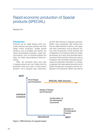 68
Rapid economic production of Special
products (SPECIAL)
Stephen Fox
Introduction
Products can be called Special when indi-
vidual customers are given authority over their
design and/or production. Smaller special
products, such as jewellery and clothes, are
made using bespoke processes. Larger spe-
cial products, such as industrial engines and
ships, are made using engineer-to-order pro-
cesses.
Often, the production times and costs
of special products are much higher than the
production times and costs of mass-custom
products. This is because mass customizers
do NOT offer authority to individual customers.
Rather, mass customizers offer choices from
their pre-determined list of options. This means
that mass customizers, such as Dell and Toy-
ota, know the geometry of their products and
configuration of components before any orders
are received. As a result, they have been able to
drive down their production times and costs by
investing in near net shape manufacturing pro-
cesses and assembly automation. In contrast,
companies that make special products cannot
predict the geometry of products and the con-
figuration of components. Rather, they have to
Figure 1. R&D direction of a special project.
BEST
SPECIAL R&D direction
All of Design
and Produtction
Details of Design
and Production
Conficuration of
Pre-Desingned
Comments
Selection of
Pre-Desingned
Products
BEST
Individual
Customer
Operational
 