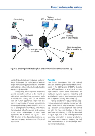 69
Factory and enterprise systems
Figure 2. Enabling distributed capture and communication of manual skills [3].
Formulating
Training
(ITS at training centres)
Training
(JITT in site offices)
Supplementing
(PUI at workface)
SkillWiki
Knowledge base
on server
wait to find out what each individual customer
wants. This means that investments in near net
shape manufacturing processes and assembly
automation are often neither technically feasible
nor economically viable.
Consequently, the companies that make
special products continue to be reliant on
subtractive manufacturing processes, such
as cutting and drilling, and on the manual
skills of human operatives. Moreover, the
planning and costing of special production is
extremely challenging because each product
has to be engineered individually. This means
that standard bills of materials and process
routes cannot be developed once and used
repeatedly. As illustrated in Figure 1, the
R&D direction of the Special project was to
improve the speed and economy of special
production.
Results
Five Finnish companies that offer special
products and face global competition partici-
pated in the SISU project SPECIAL. Experts
from VTT contributed to a range of process
improvements within these companies. In
particular, dynamic systems modelling and
activity-based costing exercises were carried
out to improve planning and costing [1].
Foreign collaboration focused on develop-
ing innovative solutions to the companies’ reli-
ance on the manual skills of human operatives
[2]. Research and development was carried
out with the Fraunhofer Institute in Germany
and Stanford University in USA. As illustrated
in Figure 2 [3], due to the limited potential of
assembly automation in special production,
innovation has focused on enabling the real
time communication of skill knowledge with-
out human instructors.
 