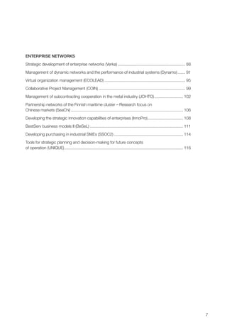 7
Enterprise networks
Strategic development of enterprise networks (Verka).............................................................. 88
Management of dynamic networks and the performance of industrial systems (Dynamo)........ 91
Virtual organization management (ECOLEAD).......................................................................... 95
Collaborative Project Management (COIN)............................................................................... 99
Management of subcontracting cooperation in the metal industry (JOHTO)........................... 102
Partnership networks of the Finnish maritime cluster – Research focus on
Chinese markets (SeaChi)...................................................................................................... 106
Developing the strategic innovation capabilities of enterprises (InnoPro)................................. 108
BestServ business models II (BeSeL)..................................................................................... 111
Developing purchasing in industrial SMEs (SSOC2)............................................................... 114
Tools for strategic planning and decision-making for future concepts
of operation (UNIQUE)............................................................................................................ 116
 