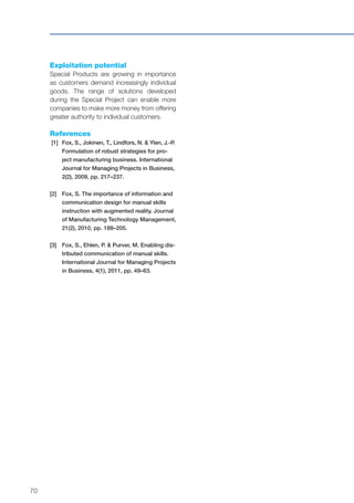 70
Exploitation potential
Special Products are growing in importance
as customers demand increasingly individual
goods. The range of solutions developed
during the Special Project can enable more
companies to make more money from offering
greater authority to individual customers.
References
[1]	Fox, S., Jokinen, T., Lindfors, N. & Ylen, J.-P.
Formulation of robust strategies for pro-
ject manufacturing business. International
Journal for Managing Projects in Business,
2(2), 2009, pp. 217–237.
[2]	Fox, S. The importance of information and
communication design for manual skills
instruction with augmented reality. Journal
of Manufacturing Technology Management,
21(2), 2010, pp. 188–205.
[3]	Fox, S., Ehlen, P. & Purver, M. Enabling dis-
tributed communication of manual skills.
International Journal for Managing Projects
in Business, 4(1), 2011, pp. 49–63.
 