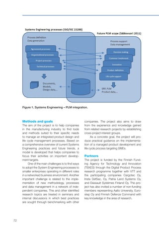 72
Methods and goals
The aim of the project is to help companies
in the manufacturing industry to find tools
and methods suited to their specific needs
to manage an integrated product design and
life cycle management processes. Based on
a comprehensive overview of current Systems
Engineering practices and future trends, a
model is developed that helps companies to
focus their activities on important develop-
ment targets.
One of the main challenges is to find ways
to adopt the System Engineering processes to
smaller enterprises operating in different roles
in a networked business environment. Another
important challenge is related to the imple-
mentation of new methodology, processes
and data management in a network of inde-
pendent companies. This and other identified
research topics are treated in seminars and
internal discussions in which best practices
are sought through benchmarking with other
Figure 1. Systems Engineering – PLM integration.
companies. The project also aims to draw
from the experience and knowledge gained
from related research projects by establishing
cross-project interest groups.
As a concrete goal, the project will pro-
duce practical guidance on the implementa-
tion of a managed product development and
life cycle process targeting SMEs.
Partners
The project is funded by the Finnish Fund-
ing Agency for Technology and Innovation
(TEKES) through the Digital Product Process
research programme together with VTT and
the participating companies Cargotec Oy,
Insta DefSec, Oy, Patria Land Systems Oy,
and Dassault Systèmes Finland Oy. The pro-
ject has also invited a number of non-funding
members representing Aalto University, Euro-
step Oy and Finnish Defence Command with
key knowledge in the area of research.
 