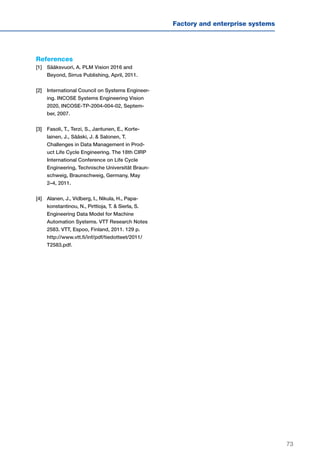 73
Factory and enterprise systems
References
[1]	Sääksvuori, A. PLM Vision 2016 and
Beyond, Sirrus Publishing, April, 2011.
[2]	International Council on Systems Engineer-
ing. INCOSE Systems Engineering Vision
2020, INCOSE-TP-2004-004-02, Septem-
ber, 2007.
[3]	Fasoli, T., Terzi, S., Jantunen, E., Korte-
lainen, J., Sääski, J. & Salonen, T.
Challenges in Data Management in Prod-
uct Life Cycle Engineering. The 18th CIRP
International Conference on Life Cycle
Engineering, Technische Universität Braun-
schweig, Braunschweig, Germany, May
2–4, 2011.
[4]	Alanen, J., Vidberg, I., Nikula, H., Papa-
konstantinou, N., Pirttioja, T. & Sierla, S.
Engineering Data Model for Machine
Automation Systems. VTT Research Notes
2583. VTT, Espoo, Finland, 2011. 129 p.
http://www.vtt.fi/inf/pdf/tiedotteet/2011/
T2583.pdf.
 