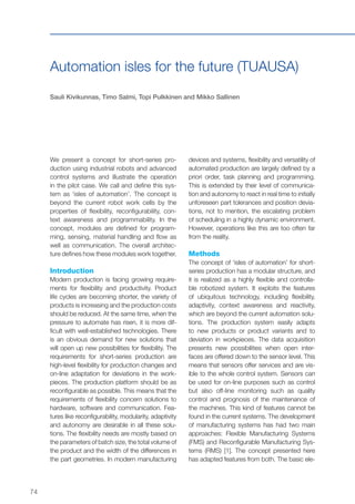 74
Automation isles for the future (TUAUSA)
Sauli Kivikunnas, Timo Salmi, Topi Pulkkinen and Mikko Sallinen
We present a concept for short-series pro-
duction using industrial robots and advanced
control systems and illustrate the operation
in the pilot case. We call and define this sys-
tem as ‘isles of automation’. The concept is
beyond the current robot work cells by the
properties of flexibility, reconfigurability, con-
text awareness and programmability. In the
concept, modules are defined for program-
ming, sensing, material handling and flow as
well as communication. The overall architec-
ture defines how these modules work together.
Introduction
Modern production is facing growing require-
ments for flexibility and productivity. Product
life cycles are becoming shorter, the variety of
products is increasing and the production costs
should be reduced. At the same time, when the
pressure to automate has risen, it is more dif-
ficult with well-established technologies. There
is an obvious demand for new solutions that
will open up new possibilities for flexibility. The
requirements for short-series production are
high-level flexibility for production changes and
on-line adaptation for deviations in the work-
pieces. The production platform should be as
reconfigurable as possible. This means that the
requirements of flexibility concern solutions to
hardware, software and communication. Fea-
tures like reconfigurability, modularity, adaptivity
and autonomy are desirable in all these solu-
tions. The flexibility needs are mostly based on
the parameters of batch size, the total volume of
the product and the width of the differences in
the part geometries. In modern manufacturing
devices and systems, flexibility and versatility of
automated production are largely defined by a
priori order, task planning and programming.
This is extended by their level of communica-
tion and autonomy to react in real time to initially
unforeseen part tolerances and position devia-
tions, not to mention, the escalating problem
of scheduling in a highly dynamic environment.
However, operations like this are too often far
from the reality.
Methods
The concept of ‘isles of automation’ for short-
series production has a modular structure, and
it is realized as a highly flexible and controlla-
ble robotized system. It exploits the features
of ubiquitous technology, including flexibility,
adaptivity, context awareness and reactivity,
which are beyond the current automation solu-
tions. The production system easily adapts
to new products or product variants and to
deviation in workpieces. The data acquisition
presents new possibilities when open inter-
faces are offered down to the sensor level. This
means that sensors offer services and are vis-
ible to the whole control system. Sensors can
be used for on-line purposes such as control
but also off-line monitoring such as quality
control and prognosis of the maintenance of
the machines. This kind of features cannot be
found in the current systems. The development
of manufacturing systems has had two main
approaches: Flexible Manufacturing Systems
(FMS) and Reconfigurable Manufacturing Sys-
tems (RMS) [1]. The concept presented here
has adapted features from both. The basic ele-
 