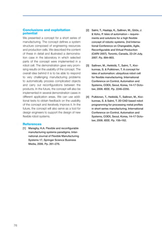 76
Conclusions and exploitation
potential
We presented a concept for a short series of
manufacturing. The concept defines a system
structure composed of engineering resources
and production cells. We described the content
of these in detail and illustrated a demonstra-
tion case in the laboratory in which selected
parts of the concept were implemented in a
robot cell. The demonstration gave very prom-
ising results on the usability of the concept. The
overall idea behind it is to be able to respond
to very challenging manufacturing problems
to automatically process complicated objects
and carry out reconfigurations between the
products. In the future, the concept will also be
implemented in several demonstration cases in
different application areas. We can use addi-
tional tests to obtain feedback on the usability
of the concept and iteratively improve it. In the
future, the concept will also serve as a tool for
design engineers to support the design of new
flexible robot systems.
References
[1]	 Maraghy, H.A. Flexible and reconfigurable
manufacturing systems paradigms. Inter-
national Journal of Flexible Manufacturing
Systems 17, Springer Science Business
Media, 2006. Pp. 261–276.
[2]	Salmi, T., Haataja, K., Sallinen, M., Göös, J.
& Voho, P. Isles of automation – require-
ments and solutions for a high flexible
concept of robotic systems. 2nd Interna-
tional Conference on Changeable, Agile,
Reconfigurable and Virtual Production
(CARV 2007). Toronto, Canada, 22–24 July,
2007. Pp. 894–903.
[3]	Sallinen, M., Heikkilä, T., Salmi, T., Kivi-
kunnas, S. & Pulkkinen, T. A concept for
isles of automation: ubiquitous robot cell
for flexible manufacturing. International
Conference on Control, Automation and
Systems, COEX, Seoul, Korea, 14–17 Octo-
ber, 2008. IEEE. Pp. 2246–2250.
[4]	Pulkkinen, T., Heikkilä, T., Sallinen, M., Kivi-
kunnas, S. & Salmi, T. 2D CAD based robot
programming for processing metal profiles
in short series manufacturing. International
Conference on Control, Automation and
Systems, COEX, Seoul, Korea, 14–17 Octo-
ber, 2008. IEEE. Pp. 156–162.
 
