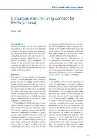 77
Factory and enterprise systems
Ubiquitous manufacturing concept for
SMEs (Umanu)
Mikael Haag
Introduction
The Umanu research studied the impact and
applications of the ubiquitous manufacturing
concept. In this sense, ubiquitous manufactur-
ing means the usage and utility of ubiquitous
computing concepts and technologies in a
manufacturing environment. Simply put, this
means embedding more intelligence into
objects on the production line, making them
communicate and using all the data this gen-
erates to further enhance the functionality and
visibility of the production.
Methods
The basis of the ubiquitous manufacturing
system is that all single key objects and pro-
cesses also have a digital identity/identifier.
The information relating to them can therefore
easily be retrieved from the database, and all
the relevant real world information should also
be tracked and stored into these same data
models. Some example queries that a system
like this could handle are to find all of a certain
type of tool in the plant or the exact location
and stage of a single order.
The availability of all this information in digi-
tal form has been regarded by various sources
with various terms, such as real-world visibil-
ity [1] or high resolution management [2]. This
information supplied by the manufacturing pro-
cesses is generated by discrete events and
can include data such as a timestamp, loca-
tion, resource identifier or object name and its
state. These events can be combined to form
a big picture that describes what is actually
happening in the manufacturing line, and this
big picture constitutes the data pool for high-
resolution management. Here, the key factor is
making all the real time information about the
actual state of the manufacturing plant avail-
able, which works as a foundation for many
potential enhancements for production.
This high resolution information should
be generated automatically from the pro-
cesses, thus there is no need to have exter-
nal measurements on the functionality of the
system. The methods for collecting the data
from the production line can also include loca-
tion-based systems and unique identifiers for
actors, such as bar codes or RFID tags.
Results
In the analytical utility, the main advantages to
which this abundance of information leads are
enhanced decision-making and more control-
lable manufacturing. Besides allowing a more
detailed view of manufacturing, the information
generated by ubiquitous manufacturing can
potentially allow previously hidden details to be
found. The increased knowledge of the status
of objects in the manufacturing plant naturally
opens up possibilities in process automation
and better visibility through transparency [3].
Moreover the transparency enables a large
number of possibilities for recording data from
the processes for analysis, for example, in
order to find the bottlenecks and other criti-
cal points in the processes [3]. This recorded
information can also be used in real time to
further evaluate and evolve processes. These
data can be used at plant level for making
better calculations on the current capacity,
 