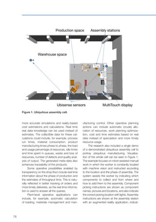 78
more accurate simulations and reality-based
cost estimations and calculations. Real time
real data knowledge can be used instead of
estimates. The collectible data for these cal-
culations could include, for example, process
run times, material consumption, product
manufacturing times phase to phase, the load
and usage percentage of resources, idle times
and time spent in queues, waste and loss of
resources, number of defects and quality anal-
ysis of output. The generated meta-data also
enhances traceability of the products.
Some operative possibilities enabled by
transparency on the shop floor include real time
information about the phase of production and
the estimates of throughput time. This is natu-
rally reflected in better tracking of orders and
more timely deliveries, as the real time informa-
tion is used to answer all the queries.
Plant-level operative applications can
include, for example, automatic calculation
of loading, materials management and man-
Figure 1. Ubiquitous assembly cell.
Assembly stations
MultiTouch display
Production space
Warehouse space
Ubisense sensors
ufacturing control. Other operative planning
actions can include automatic (crude) allo-
cation of resources, work planning optimiza-
tion, cost and time estimates based on real
data instead of speculation and more timely
resource usage.
The research also included a single demo
of a demonstrated ubiquitous assembly cell to
portray ubiquitous manufacturing. Visualiza-
tion of the whole cell can be seen in Figure 1.
The example focuses on robot-assisted manual
work in which the worker is constantly located
with machine vision and instructed according
to the location and the phase of assembly. The
system assists the worker by indicating which
components to collect and from where and
how to add them to the assembly. Component
picking instructions are shown as component
names, pictures and locations, and also indicate
the correct picking location with lights. Assembly
instructions are shown at the assembly station
with an augmented reality application, indicat-
 