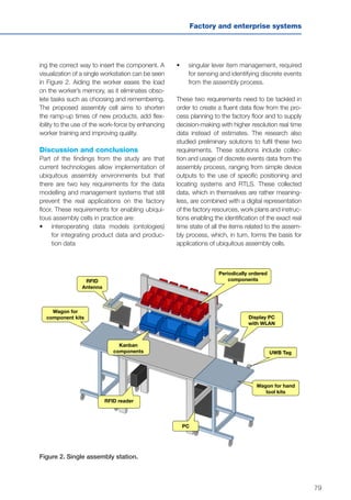 79
Factory and enterprise systems
ing the correct way to insert the component. A
visualization of a single workstation can be seen
in Figure 2. Aiding the worker eases the load
on the worker’s memory, as it eliminates obso-
lete tasks such as choosing and remembering.
The proposed assembly cell aims to shorten
the ramp-up times of new products, add flex-
ibility to the use of the work-force by enhancing
worker training and improving quality.
Discussion and conclusions
Part of the findings from the study are that
current technologies allow implementation of
ubiquitous assembly environments but that
there are two key requirements for the data
modelling and management systems that still
prevent the real applications on the factory
floor. These requirements for enabling ubiqui-
tous assembly cells in practice are:
•	 interoperating data models (ontologies)
for integrating product data and produc-
tion data
RFID
Antenna
Wagon for
component kits
Wagon for hand
tool kits
UWB Tag
Display PC
with WLAN
Kanban
components
Periodically ordered
components
RFID reader
PC
Figure 2. Single assembly station.
•	 singular lever item management, required
for sensing and identifying discrete events
from the assembly process.
These two requirements need to be tackled in
order to create a fluent data flow from the pro-
cess planning to the factory floor and to supply
decision-making with higher resolution real time
data instead of estimates. The research also
studied preliminary solutions to fulfil these two
requirements. These solutions include collec-
tion and usage of discrete events data from the
assembly process, ranging from simple device
outputs to the use of specific positioning and
locating systems and RTLS. These collected
data, which in themselves are rather meaning-
less, are combined with a digital representation
of the factory resources, work plans and instruc-
tions enabling the identification of the exact real
time state of all the items related to the assem-
bly process, which, in turn, forms the basis for
applications of ubiquitous assembly cells.
 