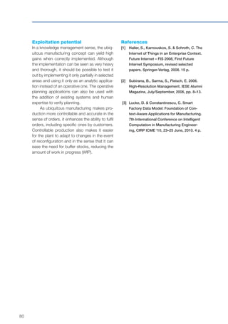 80
Exploitation potential
In a knowledge management sense, the ubiq-
uitous manufacturing concept can yield high
gains when correctly implemented. Although
the implementation can be seen as very heavy
and thorough, it should be possible to test it
out by implementing it only partially in selected
areas and using it only as an analytic applica-
tion instead of an operative one. The operative
planning applications can also be used with
the addition of existing systems and human
expertise to verify planning.
As ubiquitous manufacturing makes pro-
duction more controllable and accurate in the
sense of orders, it enhances the ability to fulfil
orders, including specific ones by customers.
Controllable production also makes it easier
for the plant to adapt to changes in the event
of reconfiguration and in the sense that it can
ease the need for buffer stocks, reducing the
amount of work in progress (WIP).
References
[1]	Haller, S., Karnouskos, S. & Schroth, C. The
Internet of Things in an Enterprise Context.
Future Internet – FIS 2008, First Future
Internet Symposium, revised selected
papers. Springer-Verlag, 2008. 15 p.
[2]	Subirana, B., Sarma, S., Fleisch, E. 2006.
High-Resolution Management. IESE Alumni
Magazine, July/September, 2006, pp. 8–13.
[3]	 Lucke, D. & Constantinescu, C. Smart
Factory Data Model: Foundation of Con-
text-Aware Applications for Manufacturing.
7th International Conference on Intelligent
Computation in Manufacturing Engineer-
ing, CIRP ICME ’10, 23–25 June, 2010. 4 p.
 
