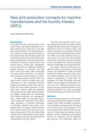 81
Factory and enterprise systems
New joint production concepts for machine
manufacturers and the foundry industry
(VATU)
Jukka Väinölä and Mika Siren
Introduction
In the past few years, subcontracting in the
metal industry has shifted significantly to for-
eign subcontractors, mainly due to the high
labour costs in Finland. The metal subcontrac-
tors’ distress has been deepened further by
the global recession and the reduced demand
for workshops. One of the sectors suffering the
effects of globalization is the foundry industry.
Production in low-cost countries (LCCs) and
current trends in supply chain management
and procurement are challenging traditional
casting producers in countries with high
labour costs, like Finland. Mass production
and easy-to-cast components, in particular,
are increasingly moving to foundries in LCCs.
The labour-intensive foundry sector has
been forced to improve its performance and
concentrate on more demanding materials,
products and methods, small series, and pro-
totype and single casting production. On the
other hand, customer needs are increasing:
shorter delivery times, higher quality and deliv-
ery reliability requirements are necessitating
more efficient production and management,
and a higher degree of processing require-
ments is calling for investment in new knowl-
edge, equipment in production technology
or production networks, and network man-
agement skills. The aging of skilled personnel
is one of the threats of the near future to the
labour-intensive sector. The commitment of the
workers and the attractiveness of the industry
sector will play a key role when looking for the
next generation of foundry experts.
The three most important factors in cur-
rent casting procurement are quality, delivery
reliability and cost-effectiveness. Suppliers are
expected to focus on customer needs, and
deeper cooperation with suppliers should be
of mutual interest. Manufacturing that remains
near R&D is vital when seeking future suc-
cess factors. To survive, the Finnish foundry
industry has to find ways to improve its perfor-
mance and develop new business concepts
based on cooperation and serving customers.
The project ‘New joint production con-
cepts for machine manufacturers and foundry
industry’ was established in 2009 to improve
cooperation between customers and found-
ries. Nineteen partners, seven foundries, four
machine manufacturers, a trade union, the
Federation of Finnish Technology Industries,
TEKES, and the research partners Aalto Uni-
versity and VTT started the process to ana-
lyse and improve cooperation between Finnish
industrial companies. As a result, advantages
and disadvantages were found in the industry.
Methods
A survey among casting users and foundries
was carried out to find the strengths and weak-
nesses of the Finnish foundries as suppliers.
The participating companies were interviewed
and a survey among the participants of the
Annual Casting Users’ Seminar 2010 was car-
ried out to find answers and opinions to some
specific questions. Workshops with partners
focused on cooperation and its difficulties,
best practices and experiences. Based on
 