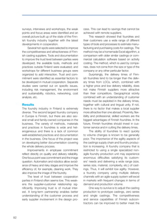82
surveys, interviews and workshops, the weak
points and focus areas were identified and an
overall picture built up of the state of the Finn-
ish foundry industry together with the latest
developments in cooperation.
Several hot-spots were selected to improve
the competitiveness and attractiveness of Finn-
ish casting suppliers. Tools and documentation
to improve the trust level between parties were
developed; the available tools, methods and
practices outside Finland were evaluated; and
workshops for different business groups were
organized to add interaction. Trust and com-
mitment were identified as essential factors to
be developed in mutual cooperation. Separate
studies were carried out on specific issues,
including risk management, the environment
and sustainability, robotics, networking, cost
analysis, etc.
Results
The foundry industry in Finland is extremely
diverse. The second largest foundry company
in Europe is Finnish, but there are also sev-
eral small and family-owned companies in the
business. The variety of methods, materials
and practices in foundries is wide and het-
erogeneous and there is a lack of common
well-established practices and documentation
in the business. One focus of the project was
on developing better documentation covering
the whole delivery process.
Improvements in employee commitment
reflect directly on quality and delivery reliability.
One focus point was commitment and the image
question. Automation and robotics allow avoid-
ance of heavy and risky stages and improve the
efficiency of, for example, cleaning work. They
also improve the image of the foundry.
The level of trust between cooperation
parties in Finland often seems low. This weak-
ens the supplier-customer relationship sig-
nificantly. Improving trust is of mutual inter-
est. A long-term partnership enables better
understanding of the customer process and
early supplier involvement in the design pro-
cess. This can lead to savings that cannot be
achieved with remote suppliers.
This research showed that foundries and
their customers use a wide range of different
types of tools and processes to estimate manu-
facturing and purchasing costs for castings. The
method may be a homemade Excel algorithm, a
comparison with older similar castings or com-
mercial calculation software based on activity
costing. The method, which is used by compa-
nies, does not come from the size or type of the
company or any other particular factor.
Surprisingly, the delivery times of Finn-
ish foundries tend to be longer than the deliv-
ery times from LCCs, which, combined with
a higher price and low delivery reliability, does
not make Finnish suppliers more attractive
than their competitors. Geographical vicinity
combined with an understanding of customer
needs must be exploited in the delivery times,
together with cultural and lingual unity. If not,
there is no factor that makes a local supplier
more attractive than one abroad. Proximity, flex-
ibility and professional, skilled workers are the
biggest advantages of Finnish foundries. In the
future, Finnish foundries should invest in cus-
tomer service and in cutting the delivery times.
The ability of foundries to react quickly
to volume changes is known to be generally
poor. The importance of the agility aspects of
the castings supply chain and foundry produc-
tion is increasing. A foundry company that is
restricted to using a single specialized non-
agile foundry production unit may experience
enormous difficulties satisfying its custom-
ers’ needs and delivering a wide range (size,
series size, material, complexity, etc.) of cast-
ings. Thus, it will exhibit low agility. However,
a foundry company using multiple delivery
channels with an agile supply system will excel
in markets with frequent changes in terms of
demand and production volume.
One way to survive is to adjust the casting
production to prototype castings, zero series
and single castings. The competitiveness
and service capabilities of Finnish subcon-
tractors can be improved to better meet the
 