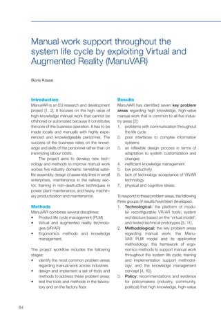 84
Manual work support throughout the
system life cycle by exploiting Virtual and
Augmented Reality (ManuVAR)
Boris Krassi
Introduction
ManuVAR is an EU research and development
project [1, 2]. It focuses on the high value of
high-knowledge manual work that cannot be
offshored or automated because it constitutes
the core of the business operation. It has to be
made locally and manually with highly expe-
rienced and knowledgeable personnel. The
success of the business relies on the knowl-
edge and skills of the personnel rather than on
minimizing labour costs.
The project aims to develop new tech-
nology and methods to improve manual work
across five industry domains: terrestrial satel-
lite assembly, design of assembly lines in small
enterprises, maintenance in the railway sec-
tor, training in non-destructive techniques in
power plant maintenance, and heavy machin-
ery productization and maintenance.
Methods
ManuVAR combines several disciplines:
•	 	Product life cycle management (PLM)
•	 	Virtual and augmented reality technolo-
gies (VR/AR)
•	 	Ergonomics methods and knowledge
management.
The project workflow includes the following
stages:
•	 	identify the most common problem areas
regarding manual work across industries
•	 	design and implement a set of tools and
methods to address these problem areas
•	 	test the tools and methods in the labora-
tory and on the factory floor.
Results
ManuVAR has identified seven key problem
areas regarding high knowledge, high-value
manual work that is common to all five indus-
try areas [2]:
1.	 	problems with communication throughout
the life cycle
2.	 	poor interfaces to complex information
systems
3.	 	an inflexible design process in terms of
adaptation to system customization and
changes
4.	 	inefficient knowledge management
5.	 	low productivity
6.	 	lack of technology acceptance of VR/AR
technology
7.	 	physical and cognitive stress.
To respond to these problem areas, the following
three groups of results have been developed:
1.	 Technological: the platform of modu-
lar reconfigurable VR/AR tools; system
architecture based on the ‘virtual model’;
and tested technical prototypes [5, 11].
2.	 Methodological: the key problem areas
regarding manual work; the Manu-
VAR PLM model and its application
methodology; the framework of ergo-
nomics methods to support manual work
throughout the system life cycle; training
and implementation support methodol-
ogy; and the knowledge management
concept [4, 10].
3.	Policy: recommendations and evidence
for policymakers (industry, community,
political) that high knowledge, high-value
 