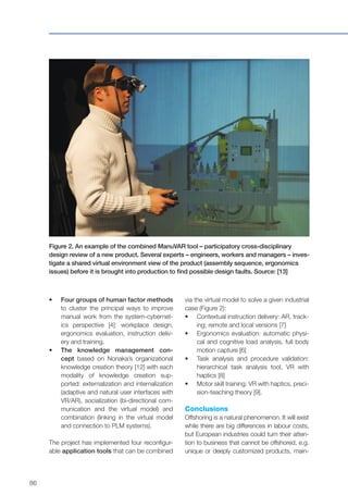 86
•	 	Four groups of human factor methods
to cluster the principal ways to improve
manual work from the system-cybernet-
ics perspective [4]: workplace design,
ergonomics evaluation, instruction deliv-
ery and training.
•	 The knowledge management con-
cept based on Nonaka’s organizational
knowledge creation theory [12] with each
modality of knowledge creation sup-
ported: externalization and internalization
(adaptive and natural user interfaces with
VR/AR), socialization (bi-directional com-
munication and the virtual model) and
combination (linking in the virtual model
and connection to PLM systems).
The project has implemented four reconfigur-
able application tools that can be combined
Figure 2. An example of the combined ManuVAR tool – participatory cross-disciplinary
design review of a new product. Several experts – engineers, workers and managers – inves-
tigate a shared virtual environment view of the product (assembly sequence, ergonomics
issues) before it is brought into production to find possible design faults. Source: [13]
via the virtual model to solve a given industrial
case (Figure 2):
•	 	Contextual instruction delivery: AR, track-
ing; remote and local versions [7]
•	 	Ergonomics evaluation: automatic physi-
cal and cognitive load analysis, full body
motion capture [6]
•	 Task analysis and procedure validation:
hierarchical task analysis tool, VR with
haptics [8]
•	 	Motor skill training: VR with haptics, preci-
sion-teaching theory [9].
Conclusions
Offshoring is a natural phenomenon. It will exist
while there are big differences in labour costs,
but European industries could turn their atten-
tion to business that cannot be offshored, e.g.
unique or deeply customized products, main-
 
