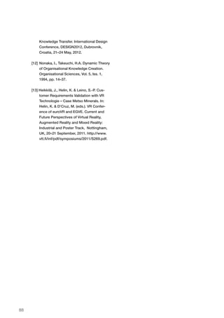 88
Knowledge Transfer. International Design
Conference, DESIGN2012, Dubrovnik,
Croatia, 21–24 May, 2012.
[12]	Nonaka, I., Takeuchi, H.A. Dynamic Theory
of Organisational Knowledge Creation.
Organisational Sciences, Vol. 5, Iss. 1,
1994, pp. 14–37.
[13] Heikkilä, J., Helin, K. & Leino, S.-P. Cus-
tomer Requirements Validation with VR
Technologie – Case Metso Minerals. In:
Helin, K. & D’Cruz, M. (eds.). VR Confer-
ence of euroVR and EGVE. Current and
Future Perspectives of Virtual Reality,
Augmented Reality and Mixed Reality:
Industrial and Poster Track, Nottingham,
UK, 20–21 September, 2011. http://www.
vtt.fi/inf/pdf/symposiums/2011/S269.pdf.
 