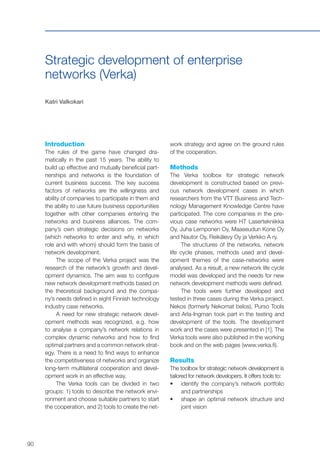90
Strategic development of enterprise
networks (Verka)
Katri Valkokari
Introduction
The rules of the game have changed dra-
matically in the past 15 years. The ability to
build up effective and mutually beneficial part-
nerships and networks is the foundation of
current business success. The key success
factors of networks are the willingness and
ability of companies to participate in them and
the ability to use future business opportunities
together with other companies entering the
networks and business alliances. The com-
pany’s own strategic decisions on networks
(which networks to enter and why, in which
role and with whom) should form the basis of
network development.
The scope of the Verka project was the
research of the network’s growth and devel-
opment dynamics. The aim was to configure
new network development methods based on
the theoretical background and the compa-
ny’s needs defined in eight Finnish technology
industry case networks.
A need for new strategic network devel-
opment methods was recognized, e.g. how
to analyse a company’s network relations in
complex dynamic networks and how to find
optimal partners and a common network strat-
egy. There is a need to find ways to enhance
the competitiveness of networks and organize
long-term multilateral cooperation and devel-
opment work in an effective way.
The Verka tools can be divided in two
groups: 1) tools to describe the network envi-
ronment and choose suitable partners to start
the cooperation, and 2) tools to create the net-
work strategy and agree on the ground rules
of the cooperation.
Methods
The Verka toolbox for strategic network
development is constructed based on previ-
ous network development cases in which
researchers from the VTT Business and Tech-
nology Management Knowledge Centre have
participated. The core companies in the pre-
vious case networks were HT Lasertekniikka
Oy, Juha Lemponen Oy, Maaseudun Kone Oy
and Nautor Oy, Reikälevy Oy ja Verkko A ry.
The structures of the networks, network
life cycle phases, methods used and devel-
opment themes of the case-networks were
analysed. As a result, a new network life cycle
model was developed and the needs for new
network development methods were defined.
The tools were further developed and
tested in three cases during the Verka project.
Nekos (formerly Nekomat belos), Purso Tools
and Arla-Ingman took part in the testing and
development of the tools. The development
work and the cases were presented in [1]. The
Verka tools were also published in the working
book and on the web pages (www.verka.fi).
Results
The toolbox for strategic network development is
tailored for network developers. It offers tools to:
•	 	identify the company’s network portfolio
and partnerships
•	 	shape an optimal network structure and
joint vision
 