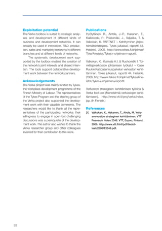 92
Exploitation potential
The Verka toolbox is suited to strategic analy-
ses and development of different kinds of
business and development networks. It can
broadly be used in innovation, R&D, produc-
tion, sales and marketing networks in different
branches and at different levels of networks.
The systematic development work sup-
ported by the toolbox enables the creation of
the network’s joint interests and shared inten-
tion. The tools support collaborative develop-
ment work between the network partners.
Acknowledgements
The Verka project was mainly funded by Tykes,
the workplace development programme of the
Finnish Ministry of Labour. The representatives
of the Tykes Program and the steering group of
the Verka project also supported the develop-
ment work with their valuable comments. The
researchers would like to thank all the repre-
sentatives of the participating networks: their
willingness to engage in open but challenging
discussions was a prerequisite of the develop-
ment work. The author also wishes to thank the
Verka researcher group and other colleagues
involved for their contribution to this work.
Publications
Hyötyläinen, R., Anttila, J.-P., Hakanen, T.,
Kalliokoski, P., Poikkimäki, J., Valjakka, T. &
Valkokari, K. PARTNET – Kehittyminen järjes-
telmätoimittajana. Tykes julkaisut, raportti 43.
Helsinki, 2005. http://www.tekes.fi/ohjelmat/
Tyke/Aineistot/Tykes+-ohjelman+raportit.
Valkokari, K., Kulmala H.I. & Ruohomäki I. Toi-
mittajaverkoston johtamisen työkalut – Case
Ruukin Kattoasennuspalvelun verkoston kehit-
täminen. Tykes julkaisut, raportti 44. Helsinki,
2006. http://www.tekes.fi/ohjelmat/Tyke/Aine-
istot/Tykes+-ohjelman+raportit.
Verkoston strategisen kehittämisen työkirja &
Verka tool box (Menetelmiä verkostojen kehit-
tämiseen). http://www.vtt.fi/proj/verka/index.
jsp. (In Finnish.)
References
[1]	 Valkokari, K., Hakanen, T., Airola, M. Yrity-
sverkoston strateginen kehittäminen. VTT
Research Notes 2348. VTT, Espoo, Finland,
2006. http://www.vtt.fi/inf/pdf/tiedot-
teet/2006/T2348.pdf.
 