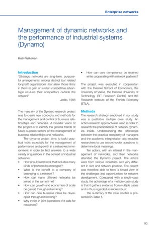 93
Enterprise networks
Management of dynamic networks and
the performance of industrial systems
(Dynamo)
Katri Valkokari
Introduction
“Strategic networks are long-term, purpose-
ful arrangements among distinct but related
for-profit organizations that allow those firms
in them to gain or sustain competitive advan-
tage vis-à-vis their competitors outside the
network”
	 Jarillo, 1988
The main aim of the Dynamo research project
was to create new concepts and methods for
the management and control of business rela-
tionships and networks. A broader vision of
the project is to identify the general trends of
future success factors of the management of
business relationships and networks.
The dynamo project aims to build prac-
tical tools especially for the management of
performance and growth in a networked envi-
ronment in order to find answers to a wide
variety of questions in the context of industrial
networks:
•	 	How should a network that includes many
kinds of partners be managed?
•	 	What is the benefit to a company of
belonging to a network?
•	 	How can many different networks be
joined at the same time?
•	 	How can growth and economies of scale
be gained through networking?
•	 	How can new business ideas be devel-
oped through networking?
•	 	Why invest in joint operations if it calls for
resources?
•	 How can core competence be retained
while cooperating with network partners?
The project was executed in cooperation
with the Helsinki School of Economics, the
University of Vaasa, the Helsinki University of
Technology (BIT Research Centre) and the
Research Institute of the Finnish Economy
(ETLA).
Methods
The research strategy employed in our study
was a qualitative multiple case study. An
action research approach was used in order to
research the phenomenon of network dynam-
ics inside. Understanding the differences
between the practical reasoning of managers
and the academic interpretation also requires
researchers to use second-order questions to
determine local meanings.
Ten actors, with an interest in the man-
agement of networks, and their networks
attended the Dynamo project. The actors
were from various industries and very differ-
ent in size and network position. The project
was therefore able to have a broad view of
the challenges and opportunities for network
development. Compared with a single-case
study, the advantage of a multiple-case study
is that it gathers evidence from multiple cases
and is thus regarded as more robust.
The summary of the case studies is pre-
sented in Table 1.
 