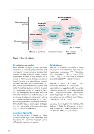 96
Figure 1. Network models.
Exploitation potential
Firms and their managers typically have more
experience of certain business networks, and
one important challenge is to understand that
different network situations require different
approaches. In order to use networks as a
means of their business development, actors
have to be able to analyse different network
situations and their roles in different networks.
First, the development of closed, vertical and
rather hierarchical supplier networks focuses
on the operation models of the network. Sec-
ond, the development of more open horizontal
networks between equal partners focuses on
continuous development, joint problem solving
and learning between network actors. Third,
the development of multidimensional innova-
tion networks focuses on emergent strategies
and the interpretation of the future business
opportunities of network actors.
Acknowledgements
The Dynamo project is funded by Tekes
(Finnish Funding Agency for Technology and
Innovation), VTT (Technical Research Centre
of Finland) and partner companies.
Publications
Valkokari, K. Yhteisten tavoitteiden ja jaetun
näkemyksen muodostuminen kolmessa eri-
tyyppisessä verkostossa. VTT Publications
715. Dissertation. VTT, Espoo, Finland, 2009.
278 p. + app. 21 p. http://www.vtt.fi/inf/pdf/
publications/2009/P715.pdf. (In Finnish.)
Valkokari, K., Anttila, J.-P., Hakala, T., Hyö-
tyläinen, R., Korhonen, H., Kulmala, H.I.,
Lappeteläinen, I., Lappalainen, I. & Ruohomäki,
I. Muutos on pysyvää – entä verkostot? Kol-
men liiketoimintaverkoston kehityspolut.
2009. Raportteja 67. Tykes-ohjelma. http://
www.tekes.fi/ohjelmat/Tyke/Aineistot/Tykes+-
ohjelman+raportit. (in Finnish.)
Valkokari, K., Hyötyläinen, R., Kulmala, H.I.,
Malinen, P., Möller, K. & Vesalainen, J. (eds.).
Verkostot liiketoiminnan kehittämisessä. WSOY
Pro, Helsinki, 2009. 241 p. (In Finnish.)
 