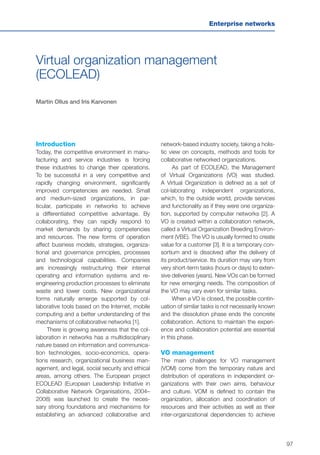 97
Enterprise networks
Virtual organization management
(ECOLEAD)
Martin Ollus and Iris Karvonen
Introduction
Today, the competitive environment in manu-
facturing and service industries is forcing
these industries to change their operations.
To be successful in a very competitive and
rapidly changing environment, significantly
improved competencies are needed. Small
and medium-sized organizations, in par-
ticular, participate in networks to achieve
a differentiated competitive advantage. By
collaborating, they can rapidly respond to
market demands by sharing competencies
and resources. The new forms of operation
affect business models, strategies, organiza-
tional and governance principles, processes
and technological capabilities. Companies
are increasingly restructuring their internal
operating and information systems and re-
engineering production processes to eliminate
waste and lower costs. New organizational
forms naturally emerge supported by col-
laborative tools based on the Internet, mobile
computing and a better understanding of the
mechanisms of collaborative networks [1].
There is growing awareness that the col-
laboration in networks has a multidisciplinary
nature based on information and communica-
tion technologies, socio-economics, opera-
tions research, organizational business man-
agement, and legal, social security and ethical
areas, among others. The European project
ECOLEAD (European Leadership Initiative in
Collaborative Network Organisations, 2004–
2008) was launched to create the neces-
sary strong foundations and mechanisms for
establishing an advanced collaborative and
network-based industry society, taking a holis-
tic view on concepts, methods and tools for
collaborative networked organizations.
As part of ECOLEAD, the Management
of Virtual Organizations (VO) was studied.
A Virtual Organization is defined as a set of
col-laborating independent organizations,
which, to the outside world, provide services
and functionality as if they were one organiza-
tion, supported by computer networks [2]. A
VO is created within a collaboration network,
called a Virtual Organization Breeding Environ-
ment (VBE). The VO is usually formed to create
value for a customer [3]. It is a temporary con-
sortium and is dissolved after the delivery of
its product/service. Its duration may vary from
very short-term tasks (hours or days) to exten-
sive deliveries (years). New VOs can be formed
for new emerging needs. The composition of
the VO may vary even for similar tasks.
When a VO is closed, the possible contin-
uation of similar tasks is not necessarily known
and the dissolution phase ends the concrete
collaboration. Actions to maintain the experi-
ence and collaboration potential are essential
in this phase.
VO management
The main challenges for VO management
(VOM) come from the temporary nature and
distribution of operations in independent or-
ganizations with their own aims, behaviour
and culture. VOM is defined to contain the
organization, allocation and coordination of
resources and their activities as well as their
inter-organizational dependencies to achieve
 
