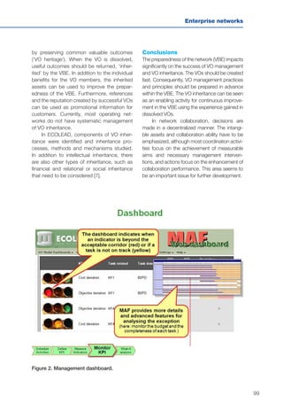 99
Enterprise networks
Figure 2. Management dashboard.
by preserving common valuable outcomes
(‘VO heritage’). When the VO is dissolved,
useful outcomes should be returned, ‘inher-
ited’ by the VBE. In addition to the individual
benefits for the VO members, the inherited
assets can be used to improve the prepar-
edness of the VBE. Furthermore, references
and the reputation created by successful VOs
can be used as promotional information for
customers. Currently, most operating net-
works do not have systematic management
of VO inheritance.
In ECOLEAD, components of VO inher-
itance were identified and inheritance pro-
cesses, methods and mechanisms studied.
In addition to intellectual inheritance, there
are also other types of inheritance, such as
financial and relational or social inheritance
that need to be considered [7].
Conclusions
The preparedness of the network (VBE) impacts
significantly on the success of VO management
and VO inheritance. The VOs should be created
fast. Consequently, VO management practices
and principles should be prepared in advance
within the VBE. The VO inheritance can be seen
as an enabling activity for continuous improve-
ment in the VBE using the experience gained in
dissolved VOs.
In network collaboration, decisions are
made in a decentralized manner. The intangi-
ble assets and collaboration ability have to be
emphasized, although most coordination activi-
ties focus on the achievement of measurable
aims and necessary management interven-
tions, and actions focus on the enhancement of
collaboration performance. This area seems to
be an important issue for further development.
 