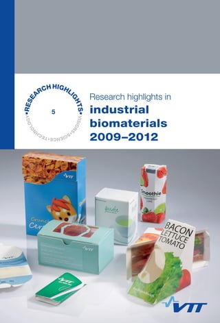 VISIONS
•SCIENCE•TECH
N
OLOGY•RESE
ARCHHIGHLI
GHTS•
Research highlights in
industrial biomaterials 2009–2012
Industrial biomaterials 2009—2012 summarises the key findings
and inventions developed during the VTT’s Industrial biomaterials
spearhead programme. In the field of bio-economy, the Industrial
biomaterial spearhead programme focused on renewing industry by
means of emerging technologies of materials and chemicals based
on non-food biomass, including food side streams, agricultural
leftovers and natural material waste fractions.
This publication focuses on the development of novel biopolymers
and production technologies based on lignocellulosics, such
as hydrolysed sugars, cellulose, hemicelluloses, and lignin. The
spearhead programme’s main achievements include the development
of nanocellulose products, new packaging films and barriers from
nanocellulose, hemicellulose and lignin, new production methods for
hydroxyacids and their polymers like high performance bio-barrier
PGA, the development of novel biocomposites for kitchen furniture,
and textile fibres from recycled pulp.
5
Research highlights in
industrial
biomaterials
2009–2012
VTTRESEARCHHIGHLIGHTS5Researchhighlightsinindustrialbiomaterials2009–2012
ISBN 978-951-38-7966-2 (soft back ed.)
ISBN 978-951-38-7967-9 (URL: http://www.vtt.fi/publications/index.jsp)
ISSN-L 2242-1173
ISSN 2242-1173 (Print)
ISSN 2242-1181 (Online)
 