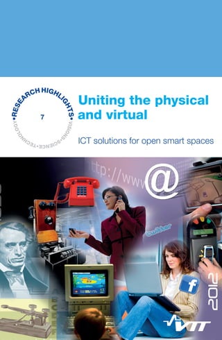 VISIONS
•SCIENCE•TECH
N
OLOGY•RESE
ARCHHIGHLI
GHTS•
Uniting the physical and virtual — ICT solutions for open smart spaces
This publication describes some of the research highlights achieved in the focus
areas of the Open Smart Spaces spearhead programme 2009–2012: interoperabil-
ity, smartness, and natural interaction.
Interoperability between devices, software and other resources is essential for the
emergence of smart spaces. The different levels of interoperability are discussed
together with the importance of a common language for the devices. Semantic
interoperability in resource limited devices is also elaborated and an implementa-
tion example is given. Context recognition has taken significant technical steps and
matured from laboratory to real world applications during last couple of years. This
development from recognising user’s physical activity – sitting, walking, running
– to more elaborate life pattern analysis is discussed. Development of VTT Node, a
wireless sensing and processing device bringing distributed intelligence into indus-
trial condition monitoring is explained. An overview of how existing near field com-
munication antennas and circuits can double for the purpose of wireless charging is
given. Finally, the interesting possibilities given by augmented and mixed reality and
3D cameras are introduced.
ISBN 978-951-38-7970-9 (Soft back ed.)
ISBN 978-951-38-7971-6 (URL: http://www.vtt.fi/publications/index.jsp)
ISSN-L 2242-1173
ISSN 2242-1173 (Print)
ISSN 2242-1181 (Online)
7
VTTRESEARCHHIGHLIGHTS7Unitingthephysicalandvirtual—ICTsolutionsforopensmartspaces
Uniting the physical
	 and virtual
	 ICT solutions for open smart spaces
VTT_Research_Highlights_OPENS_kannet.indd 1 12.4.2013 14:51:13
 