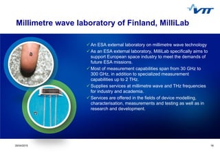 1629/04/2015 16
Millimetre wave laboratory of Finland, MilliLab
 An ESA external laboratory on millimetre wave technology
 As an ESA external laboratory, MilliLab specifically aims to
support European space industry to meet the demands of
future ESA missions.
 Most of measurement capabilities span from 30 GHz to
300 GHz, in addition to specialized measurement
capabilities up to 2 THz.
 Supplies services at millimetre wave and THz frequencies
for industry and academia.
 Services are offered in the fields of device modelling,
characterisation, measurements and testing as well as in
research and development.
 