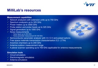 1729/04/2015 17
MilliLab’s resources
Measurement capabilities
 Network analyzers with extension units up to 750 GHz
 Spectrum analyzers up to 325 GHz
 Power meters up to 3000 GHz
 Probe station and probe heads up to 325 GHz
 Signal generators up to 1000 GHz
 Noise measurements
• Noise figure up to 200 GHz
• Noise parameter measurement 50-100 GHz
 Semiconductor parameter analyzer with I-V, C-V and pulsed options
 Free space materials transmission characterisation 0.2 - 2 THz
 Anechoic chambers up to 200 GHz
 Antenna outdoor measurement range
 A planar scanner operating up to 700 GHz applicable for antenna measurements
Simulation tools
 Circuit simulators
 Electromagnetic simulators
 Antenna simulators
 