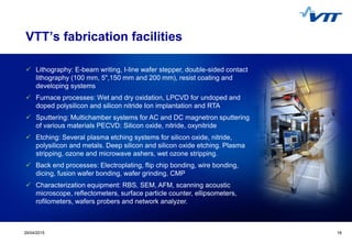 1929/04/2015 19
VTT’s fabrication facilities
 Lithography: E-beam writing, I-line wafer stepper, double-sided contact
lithography (100 mm, 5",150 mm and 200 mm), resist coating and
developing systems
 Furnace processes: Wet and dry oxidation, LPCVD for undoped and
doped polysilicon and silicon nitride Ion implantation and RTA
 Sputtering: Multichamber systems for AC and DC magnetron sputtering
of various materials PECVD: Silicon oxide, nitride, oxynitride
 Etching: Several plasma etching systems for silicon oxide, nitride,
polysilicon and metals. Deep silicon and silicon oxide etching. Plasma
stripping, ozone and microwave ashers, wet ozone stripping.
 Back end processes: Electroplating, flip chip bonding, wire bonding,
dicing, fusion wafer bonding, wafer grinding, CMP
 Characterization equipment: RBS, SEM, AFM, scanning acoustic
microscope, reflectometers, surface particle counter, ellipsometers,
rofilometers, wafers probers and network analyzer.
 