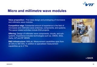 Click to edit Master title style
 Click to edit Master text styles
 Second level
 Third level
 Fourth level
 Fifth level
2229/04/2015 22
Micro and millimetre wave modules
Value proposition: First class design and prototyping of microwave
and millimetre wave modules.
Competitive edge: Substantial amount of experience in the field of
microwave and millimetre wave antennas, components, and systems.
The space related activities include ESA-projects.
Offering: Design of millimeter wave components, circuits, and sub-
systems. Experience includes technologies such as, CMOS, SiGe,
GaAs, InP and RF MEMS.
R&D infrastructure: MilliLab; Measurement capabilities span from
30 GHz to 300 GHz, in addition to specialised measurement
capabilities up to 2 THz.
« BACK
 