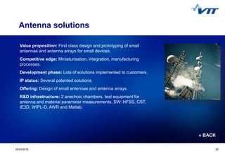Click to edit Master title style
 Click to edit Master text styles
 Second level
 Third level
 Fourth level
 Fifth level
2329/04/2015 23
Antenna solutions
Value proposition: First class design and prototyping of small
antennae and antenna arrays for small devices.
Competitive edge: Miniaturisation, integration, manufacturing
processes.
Development phase: Lots of solutions implemented to customers.
IP status: Several patented solutions.
Offering: Design of small antennae and antenna arrays.
R&D infrastructure: 2 anechoic chambers, test equipment for
antenna and material parameter measurements, SW: HFSS, CST,
IE3D, WIPL-D, AWR and Matlab.
« BACK
 