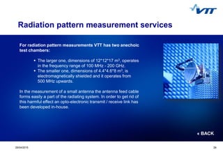 Click to edit Master title style
 Click to edit Master text styles
 Second level
 Third level
 Fourth level
 Fifth level
2429/04/2015 24
For radiation pattern measurements VTT has two anechoic
test chambers:
 The larger one, dimensions of 12*12*17 m3, operates
in the frequency range of 100 MHz - 200 GHz.
 The smaller one, dimensions of 4.4*4.6*8 m3, is
electromagnetically shielded and it operates from
500 MHz upwards.
In the measurement of a small antenna the antenna feed cable
forms easily a part of the radiating system. In order to get rid of
this harmful effect an opto-electronic transmit / receive link has
been developed in-house.
Radiation pattern measurement services
« BACK
 