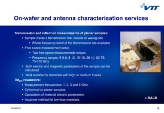 Click to edit Master title style
 Click to edit Master text styles
 Second level
 Third level
 Fourth level
 Fifth level
2529/04/2015 25
On-wafer and antenna characterisation services
Transmission and reflection measurements of planar samples:
 Sample inside a transmission line, coaxial or waveguide
 Whole frequency band of the transmission line available
 Free space measurement setup
 Two free space measurements setups
 Frequency ranges: 5-8.6, 8-12, 10-18, 26-40, 50-75,
75-110 GHz
 Both electric and magnetic parameters of the sample can be
calculated
 Best suitable for materials with high or medium losses
TM010 resonators:
 Measurement frequencies: 1, 2, 3 and 5 GHz.
 Cylindrical or planar samples.
 Calculation of material electric parameters.
 Accurate method for low-loss materials.
« BACK
 