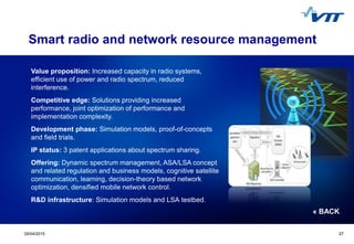 Click to edit Master title style
 Click to edit Master text styles
 Second level
 Third level
 Fourth level
 Fifth level
2729/04/2015 27
Smart radio and network resource management
Value proposition: Increased capacity in radio systems,
efficient use of power and radio spectrum, reduced
interference.
Competitive edge: Solutions providing increased
performance, joint optimization of performance and
implementation complexity.
Development phase: Simulation models, proof-of-concepts
and field trials.
IP status: 3 patent applications about spectrum sharing.
Offering: Dynamic spectrum management, ASA/LSA concept
and related regulation and business models, cognitive satellite
communication, learning, decision-theory based network
optimization, densified mobile network control.
R&D infrastructure: Simulation models and LSA testbed.
« BACK
 
