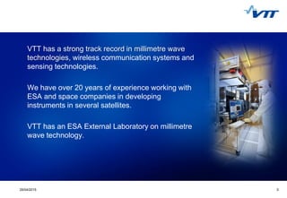329/04/2015 3
VTT has a strong track record in millimetre wave
technologies, wireless communication systems and
sensing technologies.
We have over 20 years of experience working with
ESA and space companies in developing
instruments in several satellites.
VTT has an ESA External Laboratory on millimetre
wave technology.
 