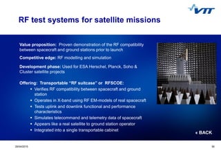 Click to edit Master title style
 Click to edit Master text styles
 Second level
 Third level
 Fourth level
 Fifth level
3029/04/2015 30
RF test systems for satellite missions
Value proposition: Proven demonstration of the RF compatibility
between spacecraft and ground stations prior to launch
Competitive edge: RF modelling and simulation
Development phase: Used for ESA Herschel, Planck, Soho &
Cluster satellite projects
Offering: Transportable “RF suitcase” or RFSCOE:
 Verifies RF compatibility between spacecraft and ground
station
 Operates in X-band using RF EM-models of real spacecraft
 Tests uplink and downlink functional and performance
characteristics
 Simulates telecommand and telemetry data of spacecraft
 Appears like a real satellite to ground station operator
 Integrated into a single transportable cabinet
« BACK
 