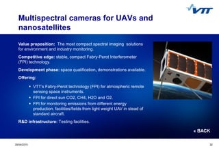 Click to edit Master title style
 Click to edit Master text styles
 Second level
 Third level
 Fourth level
 Fifth level
3229/04/2015 32
Multispectral cameras for UAVs and
nanosatellites
Value proposition: The most compact spectral imaging solutions
for environment and industry monitoring.
Competitive edge: stable, compact Fabry-Perot Interferometer
(FPI) technology.
Development phase: space qualification, demonstrations available.
Offering:
 VTT’s Fabry-Perot technology (FPI) for atmospheric remote
sensing space instruments.
 FPI for direct sun CO2, CH4, H2O and O2.
 FPI for monitoring emissions from different energy
production. facilities/fields from light weight UAV in stead of
standard aircraft.
R&D infrastructure: Testing facilities.
« BACK
 