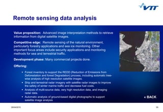 Click to edit Master title style
 Click to edit Master text styles
 Second level
 Third level
 Fourth level
 Fifth level
3329/04/2015 33
Remote sensing data analysis
Value proposition: Advanced image interpretation methods to retrieve
information from digital satellite images.
Competitive edge: Remote sensing of the natural environment,
particularly forestry applications and sea ice monitoring. Other
important focus areas include security applications and monitoring
methods for sea and terrestrial traffic.
Development phase: Many commercial projects done.
Offering:
 Forest inventory to support the REDD (Reduction of Emissions from
Deforestation and forest Degradation) process, including automatic tree-
wise analysis of high resolution satellite images.
 Ship and terrestrial radar imagery with satellite radar images to improve
the safety of winter marine traffic and decrease fuel costs.
 Analysis of multi-source data, very high resolution data, and imaging
radar data.
 Automatic analysis of ground-based digital photographs to support
satellite image analysis
« BACK
 